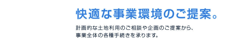 快適な事業環境のご提案　計画的な土地利用のご相談や企画の後手案から事業全体の各種手続きを承ります